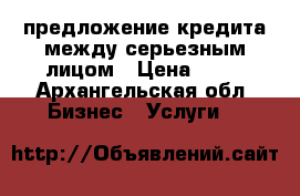 предложение кредита между серьезным лицом › Цена ­ 10 - Архангельская обл. Бизнес » Услуги   